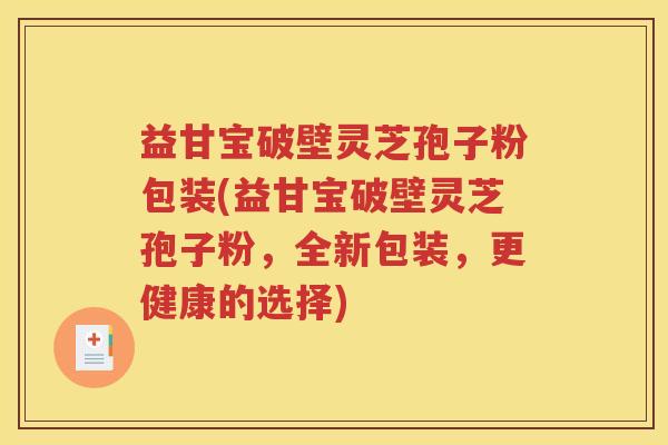益甘宝破壁灵芝孢子粉包装(益甘宝破壁灵芝孢子粉，全新包装，更健康的选择)