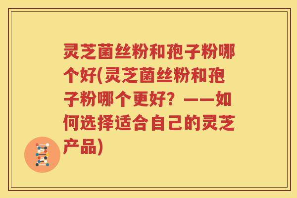 灵芝菌丝粉和孢子粉哪个好(灵芝菌丝粉和孢子粉哪个更好？——如何选择适合自己的灵芝产品)
