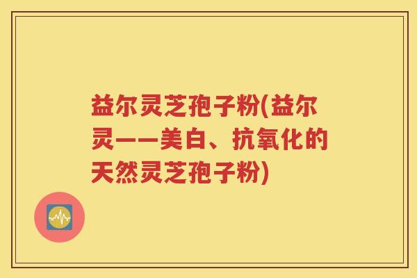 益尔灵芝孢子粉(益尔灵——美白、抗氧化的天然灵芝孢子粉)