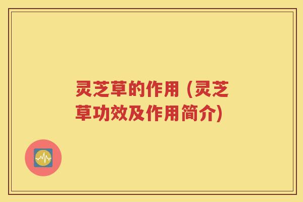 灵芝草的作用 (灵芝草功效及作用简介)
