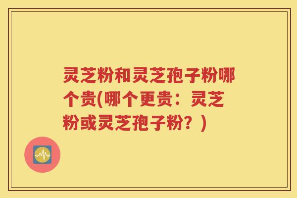 灵芝粉和灵芝孢子粉哪个贵(哪个更贵：灵芝粉或灵芝孢子粉？)