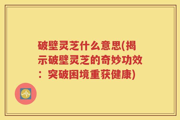 破壁灵芝什么意思(揭示破壁灵芝的奇妙功效：突破困境重获健康)