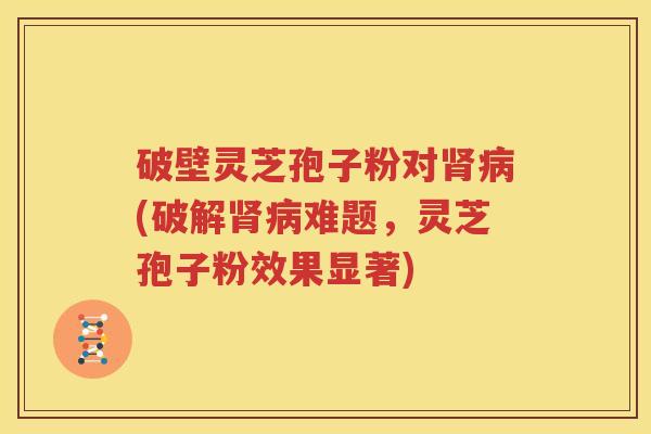 破壁灵芝孢子粉对肾病(破解肾病难题，灵芝孢子粉效果显著)