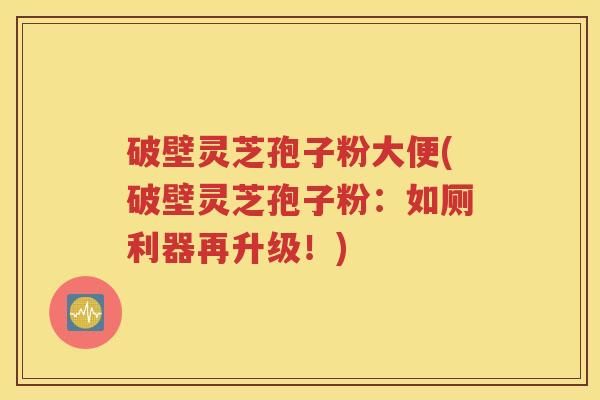 破壁灵芝孢子粉大便(破壁灵芝孢子粉：如厕利器再升级！)