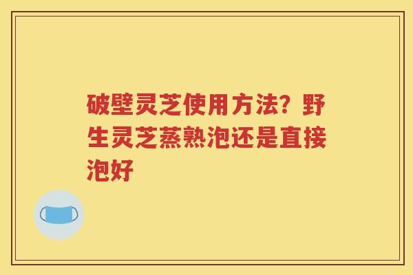 破壁灵芝使用方法？野生灵芝蒸熟泡还是直接泡好