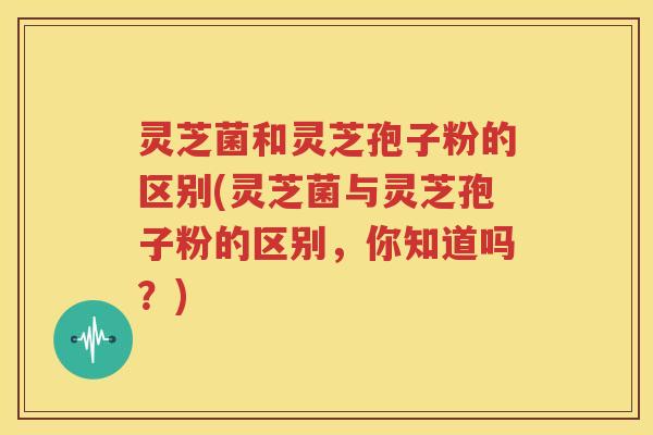 灵芝菌和灵芝孢子粉的区别(灵芝菌与灵芝孢子粉的区别，你知道吗？)