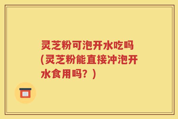 灵芝粉可泡开水吃吗 (灵芝粉能直接冲泡开水食用吗？)