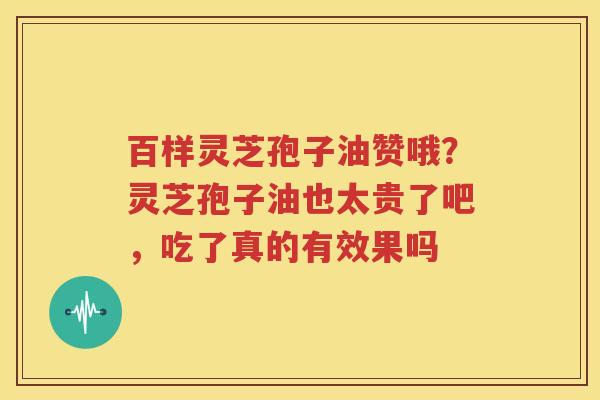 百样灵芝孢子油赞哦？灵芝孢子油也太贵了吧，吃了真的有效果吗