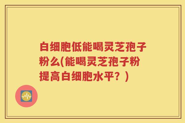 白细胞低能喝灵芝孢子粉么(能喝灵芝孢子粉提高白细胞水平？)