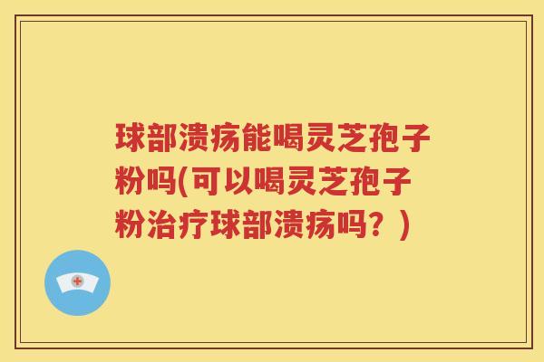 球部溃疡能喝灵芝孢子粉吗(可以喝灵芝孢子粉治疗球部溃疡吗？)