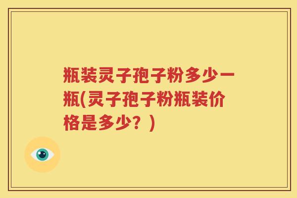 瓶装灵子孢子粉多少一瓶(灵子孢子粉瓶装价格是多少？)