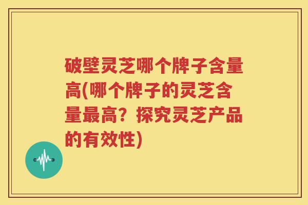 破壁灵芝哪个牌子含量高(哪个牌子的灵芝含量最高？探究灵芝产品的有效性)
