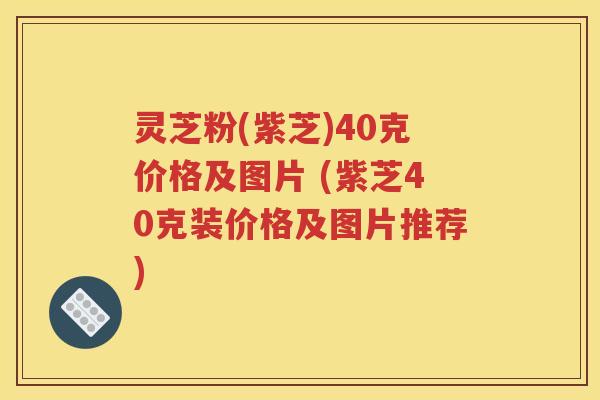 灵芝粉(紫芝)40克价格及图片 (紫芝40克装价格及图片推荐)