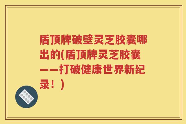盾顶牌破壁灵芝胶囊哪出的(盾顶牌灵芝胶囊——打破健康世界新纪录！)