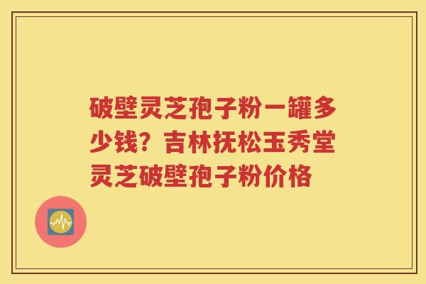 破壁灵芝孢子粉一罐多少钱？吉林抚松玉秀堂灵芝破壁孢子粉价格