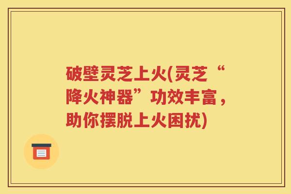 破壁灵芝上火(灵芝“降火神器”功效丰富，助你摆脱上火困扰)