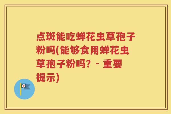 点斑能吃蝉花虫草孢子粉吗(能够食用蝉花虫草孢子粉吗？- 重要提示)