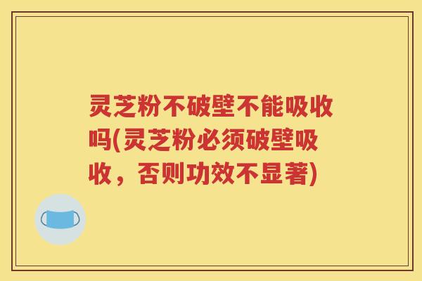 灵芝粉不破壁不能吸收吗(灵芝粉必须破壁吸收，否则功效不显著)