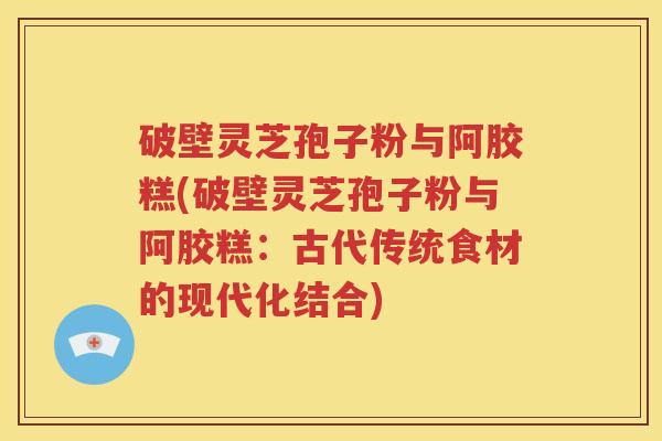 破壁灵芝孢子粉与阿胶糕(破壁灵芝孢子粉与阿胶糕：古代传统食材的现代化结合)