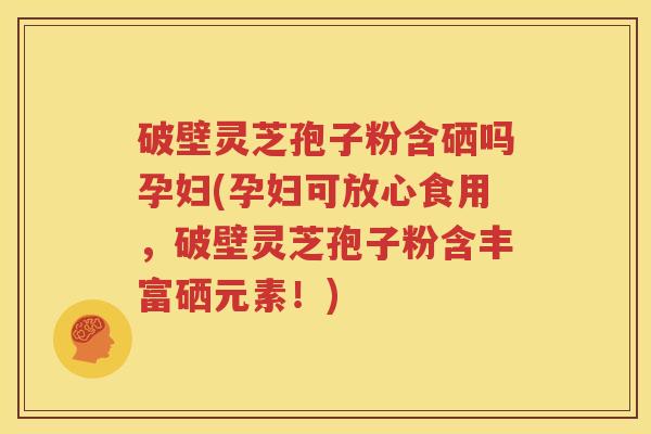 破壁灵芝孢子粉含硒吗孕妇(孕妇可放心食用，破壁灵芝孢子粉含丰富硒元素！)