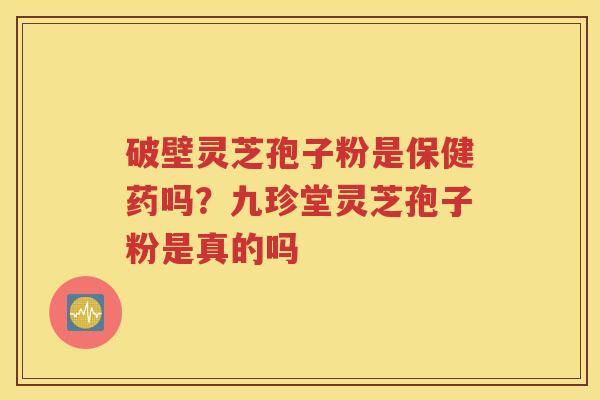 破壁灵芝孢子粉是保健药吗？九珍堂灵芝孢子粉是真的吗