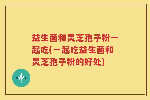 益生菌和灵芝孢子粉一起吃(一起吃益生菌和灵芝孢子粉的好处)