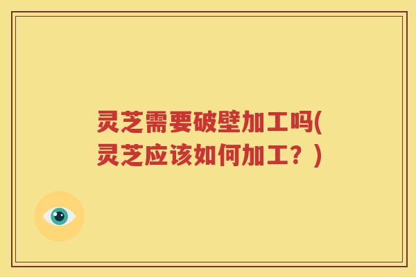 灵芝需要破壁加工吗(灵芝应该如何加工？)