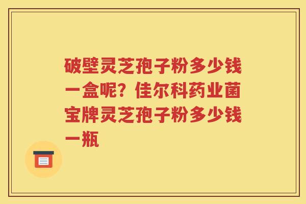 破壁灵芝孢子粉多少钱一盒呢？佳尔科药业菌宝牌灵芝孢子粉多少钱一瓶