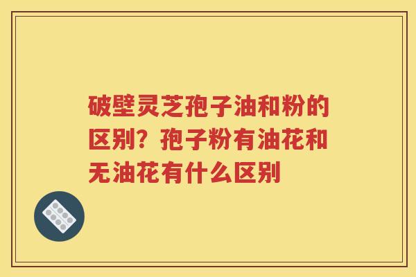 破壁灵芝孢子油和粉的区别？孢子粉有油花和无油花有什么区别