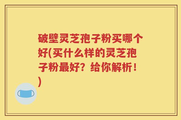 破壁灵芝孢子粉买哪个好(买什么样的灵芝孢子粉最好？给你解析！)