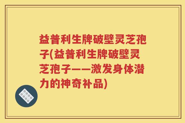 益普利生牌破壁灵芝孢子(益普利生牌破壁灵芝孢子——激发身体潜力的神奇补品)
