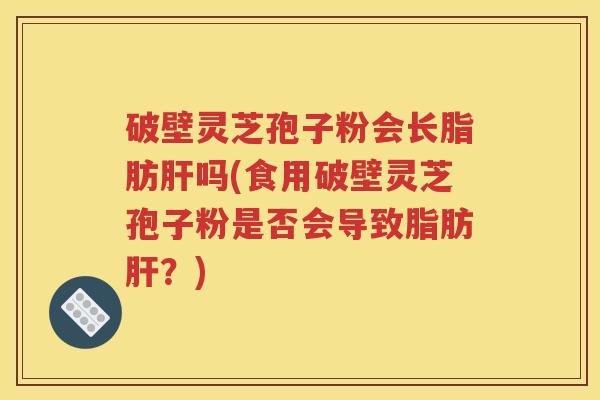 破壁灵芝孢子粉会长脂肪肝吗(食用破壁灵芝孢子粉是否会导致脂肪肝？)