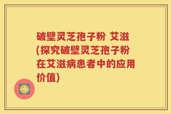 破壁灵芝孢子粉 艾滋(探究破壁灵芝孢子粉在艾滋病患者中的应用价值)
