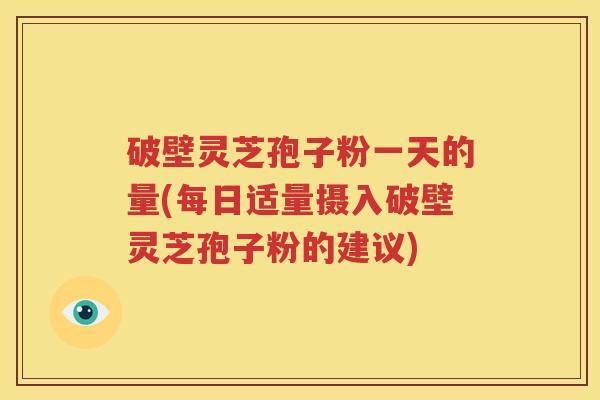 破壁灵芝孢子粉一天的量(每日适量摄入破壁灵芝孢子粉的建议)