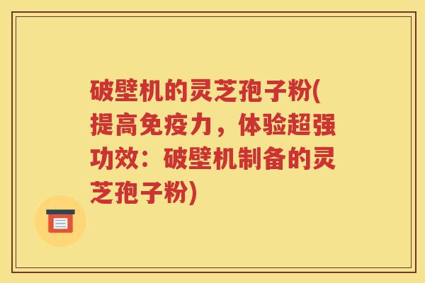 破壁机的灵芝孢子粉(提高免疫力，体验超强功效：破壁机制备的灵芝孢子粉)
