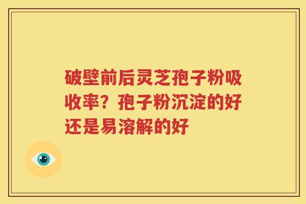 破壁前后灵芝孢子粉吸收率？孢子粉沉淀的好还是易溶解的好