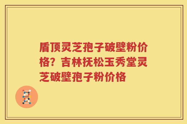 盾顶灵芝孢子破壁粉价格？吉林抚松玉秀堂灵芝破壁孢子粉价格