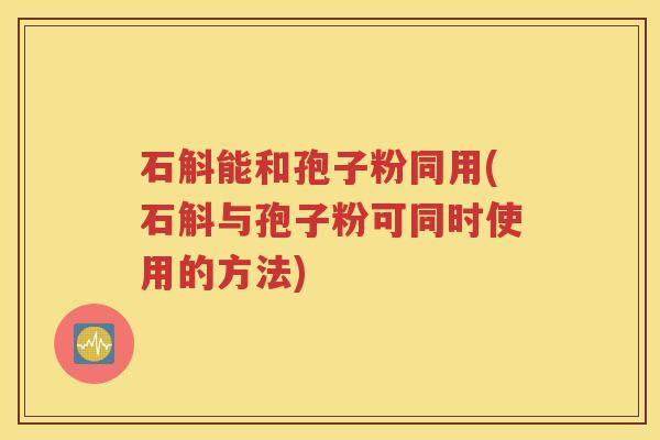 石斛能和孢子粉同用(石斛与孢子粉可同时使用的方法)