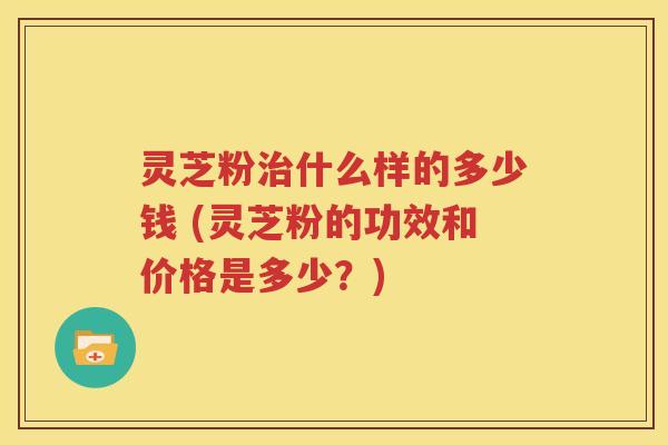 灵芝粉治什么样的多少钱 (灵芝粉的功效和价格是多少？)