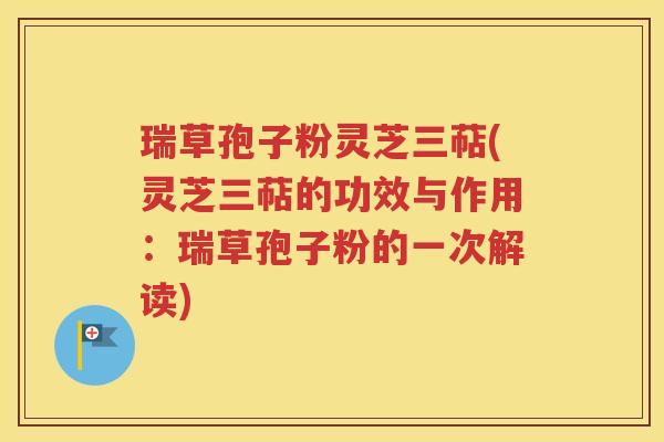 瑞草孢子粉灵芝三萜(灵芝三萜的功效与作用：瑞草孢子粉的一次解读)