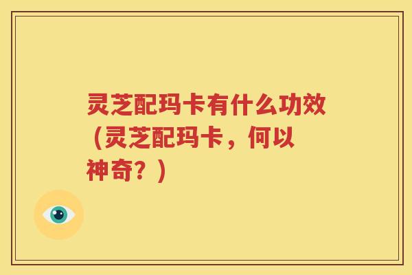 灵芝配玛卡有什么功效 (灵芝配玛卡，何以神奇？)