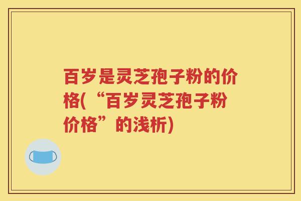 百岁是灵芝孢子粉的价格(“百岁灵芝孢子粉价格”的浅析)