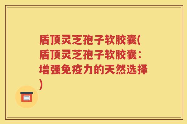 盾顶灵芝孢子软胶囊(盾顶灵芝孢子软胶囊：增强免疫力的天然选择)