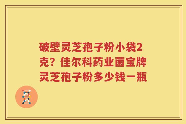 破壁灵芝孢子粉小袋2克？佳尔科药业菌宝牌灵芝孢子粉多少钱一瓶