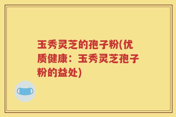 玉秀灵芝的孢子粉(优质健康：玉秀灵芝孢子粉的益处)