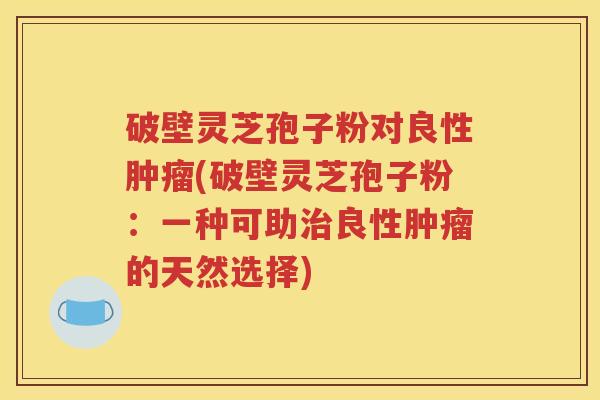 破壁灵芝孢子粉对良性肿瘤(破壁灵芝孢子粉：一种可助治良性肿瘤的天然选择)