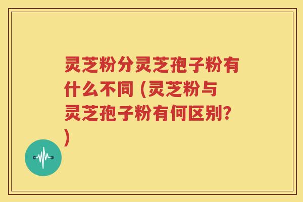 灵芝粉分灵芝孢子粉有什么不同 (灵芝粉与灵芝孢子粉有何区别？)