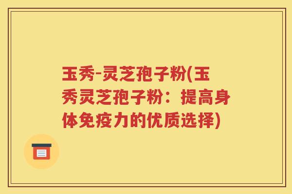 玉秀-灵芝孢子粉(玉秀灵芝孢子粉：提高身体免疫力的优质选择)