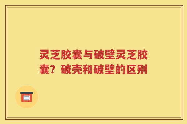 灵芝胶囊与破壁灵芝胶囊？破壳和破壁的区别