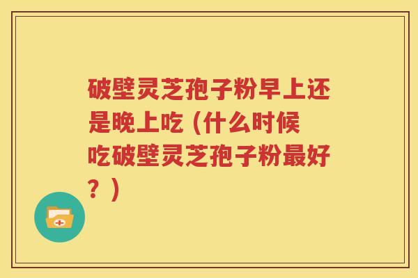破壁灵芝孢子粉早上还是晚上吃 (什么时候吃破壁灵芝孢子粉最好？)